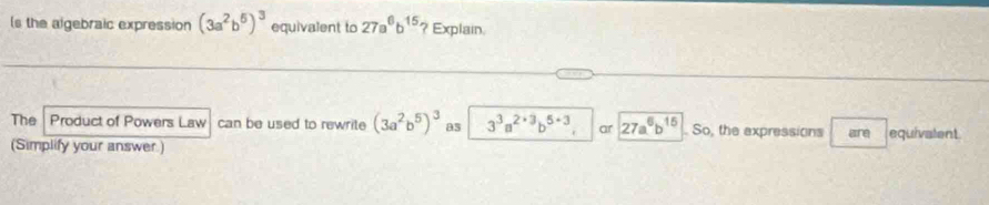 (s the algebraic expression (3a^2b^5)^3 equivalent to 27a^6b^(15) ? Explain. 
The Product of Powers Law can be used to rewrite (3a^2b^5)^3 as 3^3a^(2+3)b^(5+3) ar 27a^6b^(15). So, the expressions are equivatent 
(Simplify your answer.)