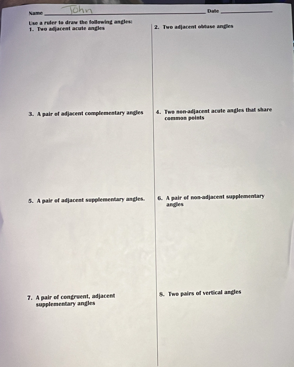 Name _Date_ 
Use a ruler to draw the following angles: 
1. Two adjacent acute angles 2. Two adjacent obtuse angles 
3. A pair of adjacent complementary angles 4. Two non-adjacent acute angles that share 
common points 
5. A pair of adjacent supplementary angles. 6. A pair of non-adjacent supplementary 
angles 
7. A pair of congruent, adjacent 8. Two pairs of vertical angles 
supplementary angles