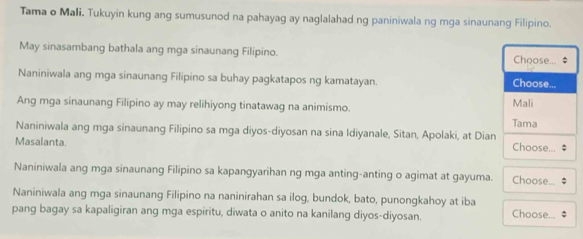 Tama o Mali. Tukuyin kung ang sumusunod na pahayag ay naglalahad ng paniniwala ng mga sinaunang Filipino.
May sinasambang bathala ang mga sinaunang Filipino. Choose... $
Naniniwala ang mga sinaunang Filipino sa buhay pagkatapos ng kamatayan. Choose...
Ang mga sinaunang Filipino ay may relihiyong tinatawag na animismo. Tama Mali
Naniniwala ang mga sinaunang Filipino sa mga diyos-diyosan na sina Idiyanale, Sitan, Apolaki, at Dian
Masalanta. Choose...
Naniniwala ang mga sinaunang Filipino sa kapangyarihan ng mga anting-anting o agimat at gayuma. Choose...
Naniniwala ang mga sinaunang Filipino na naninirahan sa ilog, bundok, bato, punongkahoy at iba Choose...
pang bagay sa kapaligiran ang mga espiritu, diwata o anito na kanilang diyos-diyosan.