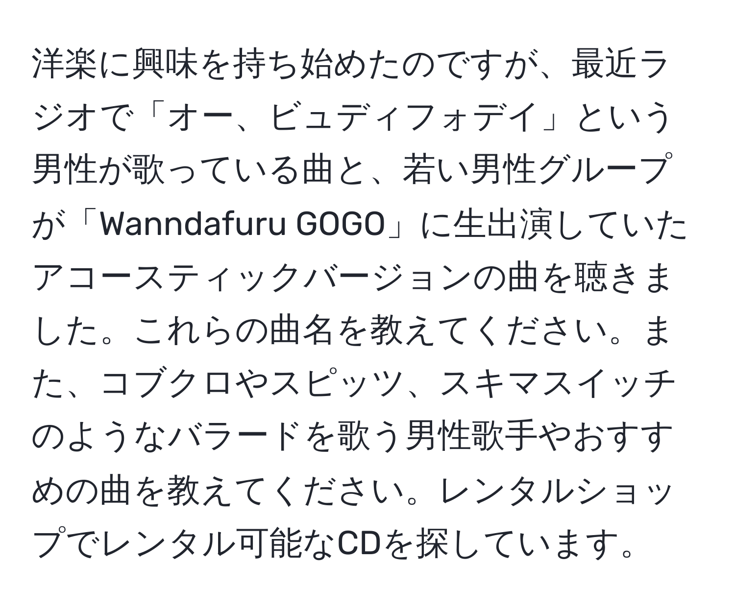 洋楽に興味を持ち始めたのですが、最近ラジオで「オー、ビュディフォデイ」という男性が歌っている曲と、若い男性グループが「Wanndafuru GOGO」に生出演していたアコースティックバージョンの曲を聴きました。これらの曲名を教えてください。また、コブクロやスピッツ、スキマスイッチのようなバラードを歌う男性歌手やおすすめの曲を教えてください。レンタルショップでレンタル可能なCDを探しています。