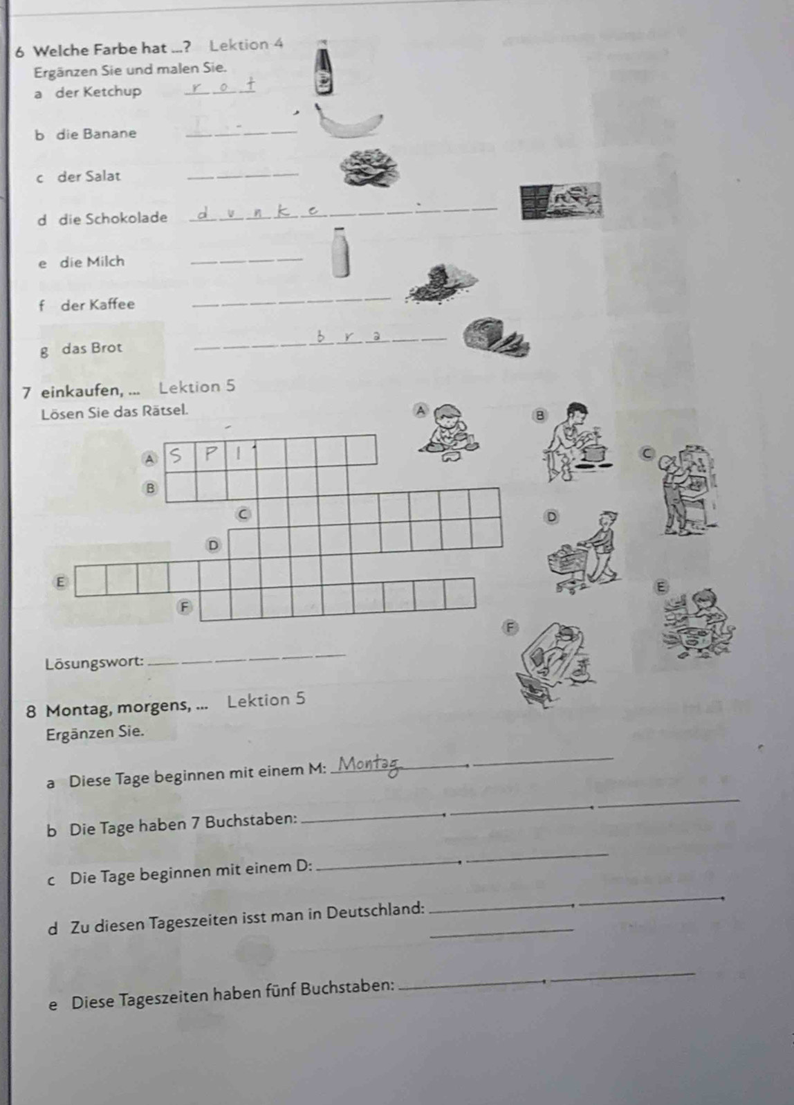 Welche Farbe hat ...? Lektion 4 
Ergänzen Sie und malen Sie. 
a der Ketchup_ 
b die Banane 
_ 
c der Salat_ 
d die Schokolade 
_ 
e die Milch 
_ 
f der Kaffee 
_ 
g das Brot 
_ 
7 einkaufen, ... Lektion 5
sel. 
Lösungswort: 
_ 
8 Montag, morgens, ... Lektion 5
Ergänzen Sie. 
_ 
_ 
_ 
a Diese Tage beginnen mit einem M: 
b Die Tage haben 7 Buchstaben: 
_ 
_ 
_ 
_ 
_ 
c Die Tage beginnen mit einem D: 
d Zu diesen Tageszeiten isst man in Deutschland:_ 
_ 
e Diese Tageszeiten haben fünf Buchstaben: 
_ 
_