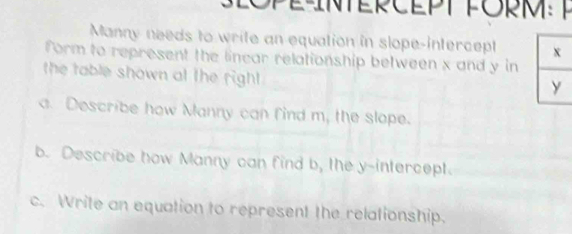 NTERCEPT PO M 
Manny needs to write an equation in slope-intercept 
form to represent the linear relationship between x and y in 
the table shown at the right 
a. Describe how Manny can find m, the slope. 
b. Describe how Manny can find b, the y-intercept. 
c. Write an equation to represent the relationship.