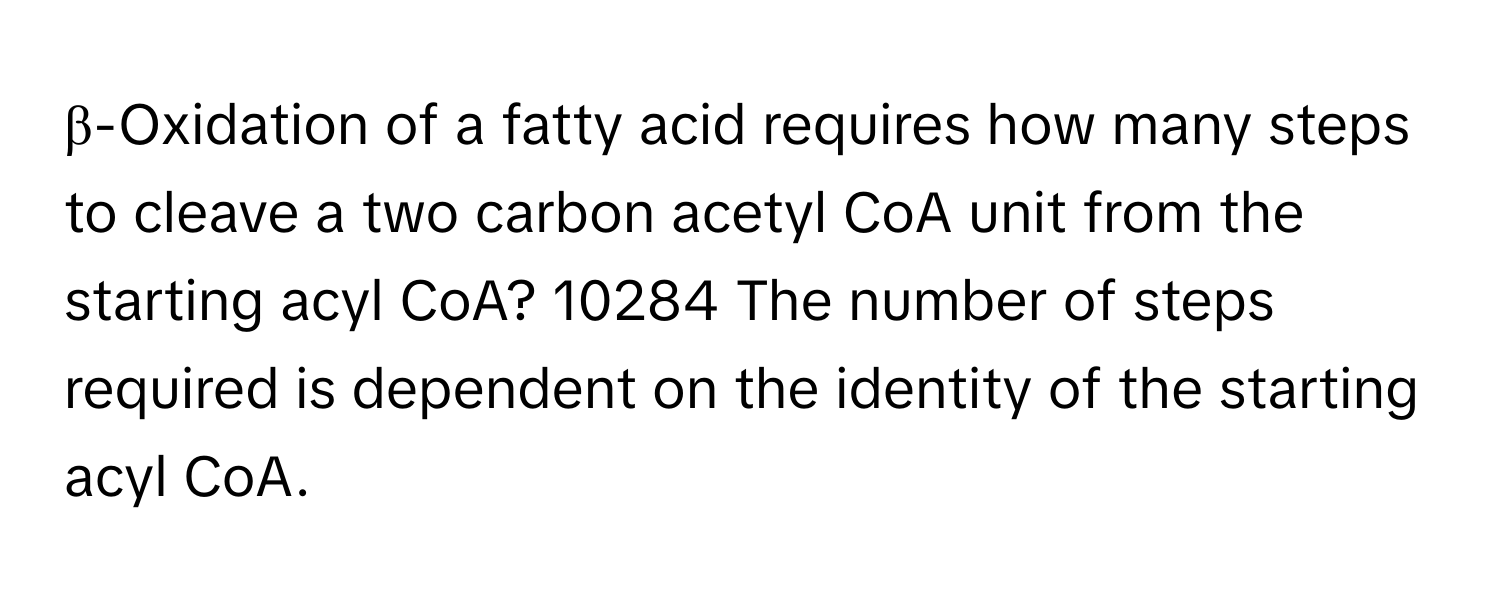 β-Oxidation of a fatty acid requires how many steps to cleave a two carbon acetyl CoA unit from the starting acyl CoA? 10284 The number of steps required is dependent on the identity of the starting acyl CoA.