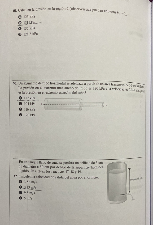 Calculen la presión en la región 2 (observen que pueden convenir h_1=0).
125 kPa
6 131 kPa
© 135 kPa
ⓓ 128.5 kPa
16. Un segmento de tubo horizontal se adelgaza a partir de un área transversal de 50cm^2a0.5cm^2.
La presión en el extremo más ancho del tubo es 120 kPa y la velocidad es 0.040 m/s. ¿Cual
es la presión en el extremo estrecho del tubo?
a 112 kPa
ⓑ 104 kPa 1 2
© 116 kPa
ⓓ 120 kPa
En un tanque lleno de agua se perfora un orificio de 3 cm
de diámetro a 50 cm por debajo de la superfície libre del
líquido. Resuelvan los reactivos 17, 18 y 19.
17. Calculen la velocidad de salida del agua por el orificio.
@ 3.56 m/s
❺ 3.13 m/s
© 9.8 m/s
ⓓ 5 m/s