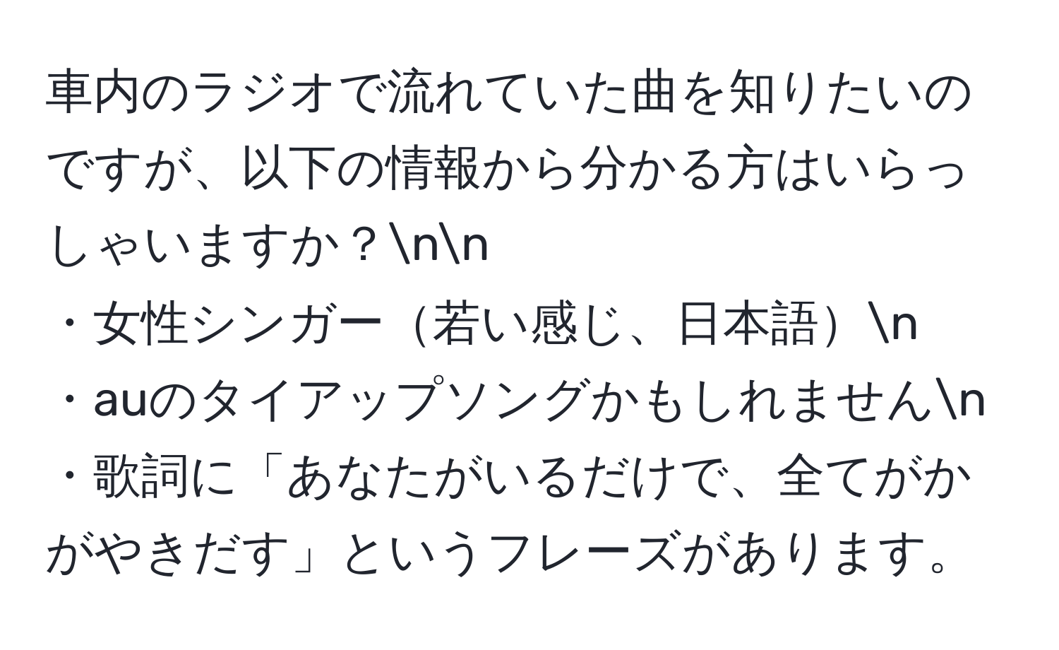 車内のラジオで流れていた曲を知りたいのですが、以下の情報から分かる方はいらっしゃいますか？nn
・女性シンガー若い感じ、日本語n
・auのタイアップソングかもしれませんn
・歌詞に「あなたがいるだけで、全てがかがやきだす」というフレーズがあります。