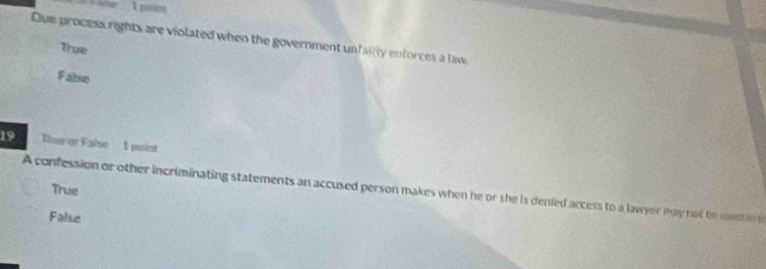 Que process rights are violated when the government unfairly enforces a law.
True
False
19 Thur or False 1 point
A confession or other incriminating statements an accused person makes when he or she is denied access to a lawyer may not be mmar True
False