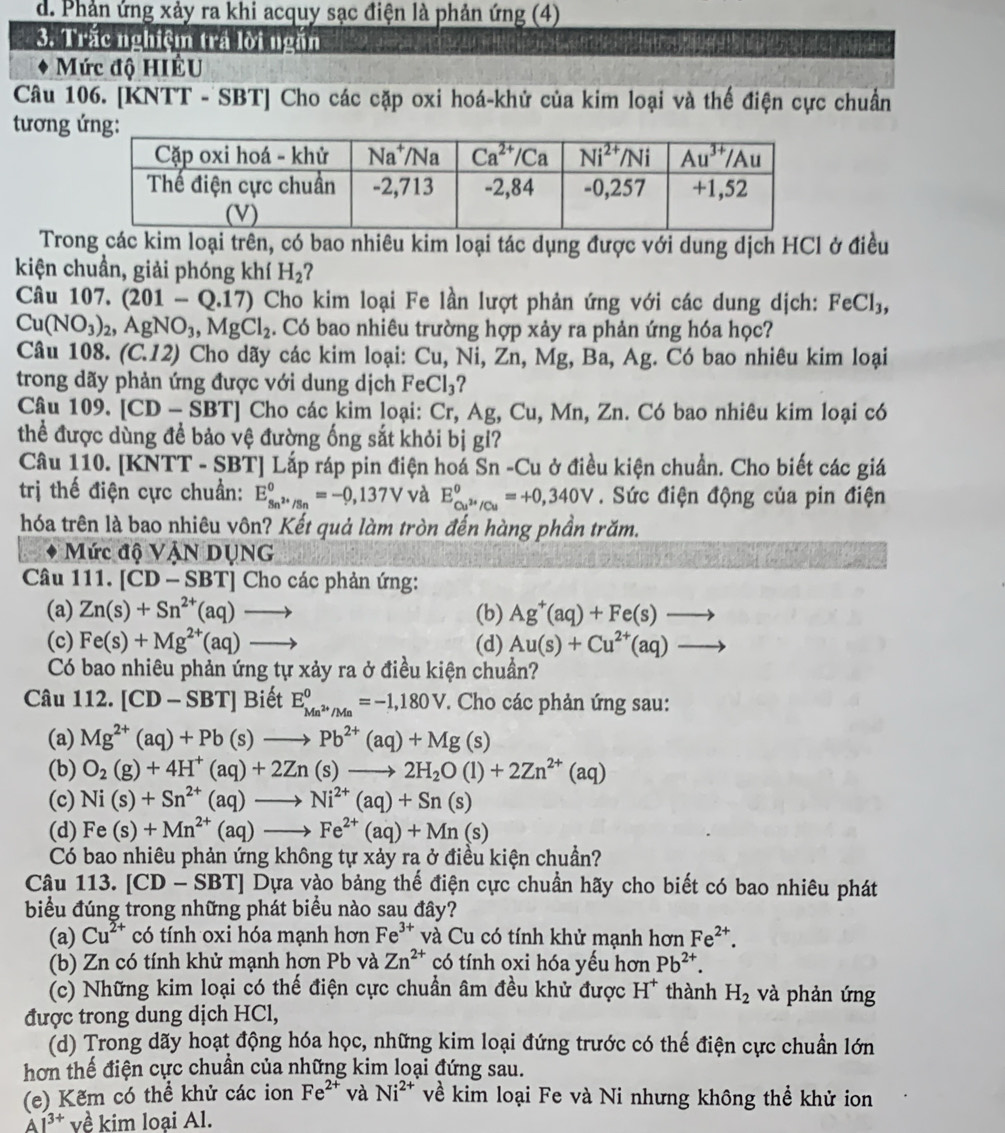 d. Phản ứng xảy ra khi acquy sạc điện là phản ứng (4)
3. Trắc nghiệm trá lời ngắn
Mức độ HIÊU
Câu 106. [KNTT - SBT] Cho các cặp oxi hoá-khử của kim loại và thế điện cực chuẩn
tương 
Trong các kim loại trên, có bao nhiêu kim loại tác dụng được với dung dịch HCl ở điều
kiện chuẩn, giải phóng khí H_2 ?
Câu 107. (201-Q.17) Cho kim loại Fe lần lượt phản ứng với các dung dịch: FeCl_3,
Cu(NO_3)_2,AgNO_3,MgCl_2. Có bao nhiêu trường hợp xảy ra phản ứng hóa học?
Câu 108. (C.12) Cho dãy các kim loại: Cu,Ni,Zn,Mg Ba , Ag. Có bao nhiêu kim loại
trong dãy phản ứng được với dung dịch FeCl_3 ?
Câu 109.[CD-SBT] ] Cho các kim loại: Cr,Ag,C Zu, Mn, Zn. Có bao nhiêu kim loại có
thể được dùng để bảo vệ đường ống sắt khỏi bị gi?
Câu 110. [KNTT - SBT] Lắp ráp pin điện hoá S (n-Cu : ở điều kiện chuẩn. Cho biết các giá
trị thế điện cực chuẩn: E_Sn^(2+)/Sn^0=-0,137V và E_Cu^(2+)/Cu°=+0,340V. Sức điện động của pin điện
hóa trên là bao nhiêu vôn? Kết quả làm tròn đến hàng phần trăm.
Mức độ VậN DỤNG
Câu 111. [CD-SBT] Cho các phản ứng:
(a) Zn(s)+Sn^(2+)(aq)to (b) Ag^+(aq)+Fe(s)to
(c) Fe(s)+Mg^(2+)(aq)to (d) Au(s)+Cu^(2+)(aq)to
Có bao nhiêu phản ứng tự xảy ra ở điều kiện chuẩn?
Câu 112. [CD-SBT] Biết E_Mn^(2+)/Mn^0=-1,180V * Cho các phản ứng sau:
(a) Mg^(2+)(aq)+Pb(s)to Pb^(2+)(aq)+Mg(s)
(b) O_2(g)+4H^+(aq)+2Zn(s)to 2H_2O(l)+2Zn^(2+)(aq)
(c) Ni(s)+Sn^(2+)(aq)to Ni^(2+)(aq)+Sn(s)
(d) Fe(s)+Mn^(2+)(aq)to Fe^(2+)(aq)+Mn(s)
Có bao nhiêu phản ứng không tự xảy ra ở điều kiện chuẩn?
Câu 113. [ CL 0 - SBT] Dựa vào bảng thế điện cực chuẩn hãy cho biết có bao nhiêu phát
biểu đúng trong những phát biểu nào sau đây?
(a) Cu^(2+) có tính oxi hóa mạnh hơn Fe^(3+) và Cu có tính khử mạnh hơn Fe^(2+).
(b) Zn có tính khử mạnh hơn Pb và Zn^(2+) có tính oxi hóa yếu hơn Pb^(2+).
(c) Những kim loại có thế điện cực chuẩn âm đều khử được H^+ thành H_2 và phản ứng
được trong dung dịch HCl,
(d) Trong dãy hoạt động hóa học, những kim loại đứng trước có thế điện cực chuẩn lớn
hơn thế điện cực chuẩn của những kim loại đứng sau.
(e) Kẽm có thể khử các ion Fe^(2+) và Ni^(2+) về kim loại Fe và Ni nhưng không thể khử ion
A1^(3+) về kim loại Al.