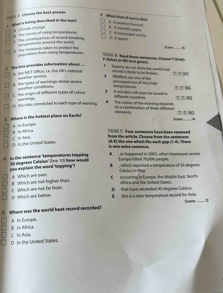 TASK A Choose the best answer.
6 What kind of text is this?
1 What is being described in the text?
A A weather forecast.
A Climate change. B A scientific paper.
B The causes of rising temperatures.
C A newspaper article.
C The consequences of record-breaking
D A report.
temperatures around the world.
Score:
D The measures taken to protect the _16
population from rising temperatures. TASK B Read these sentences. Choose T (true),
F (false) or NG (not given).
2 The box provides information about ... 1 Experts do not think the world heat
A the MET Office, i.e. the UK's national record is likely to be broken. TIF≌ NG
weather service. 2 Wildfires are one of the
B the types of warnings about severe consequences of very high
weather conditions.
temperatures.
C the origin of different types of colour □ (F)overline NG
3 A red alert will soon be issued in
warnings.
different countries.
TIFoverline NG
4 The colour of the warning depends
D the risks connected to each type of warning. on a combination of three different
elements.
3 Where is the hottest place on Earth?
Score: _14
A In Europe.
B In Africa. TASK C Four sentences have been removed
C In Asia.
from the article. Choose from the sentences
D In the United States.
(A-E) the one which fits each gap (1-4). There
is one extra sentence.
4 In the sentence ‘temperatures topping A , as happened in 2003, when heatwaves across
50 degrees Celsius ’ (line 10) how would Europe killed 70,000 people.
you explain the word ‘topping’? B, which reported a temperature of 54 degrees
Celsius in May.
A Which are over.
C occurring in Europe, the Middle East, North
B Which are not higher than. Africa and the United States.
C Which are not far from. D that have exceeded 40 degrees Celsius.
D Which are below. E this is a new temperature record for Asia.
Score: _12
5 Where was the world heat record recorded?
A In Europe.
B In Africa.
C In Asia.
D In the United States.