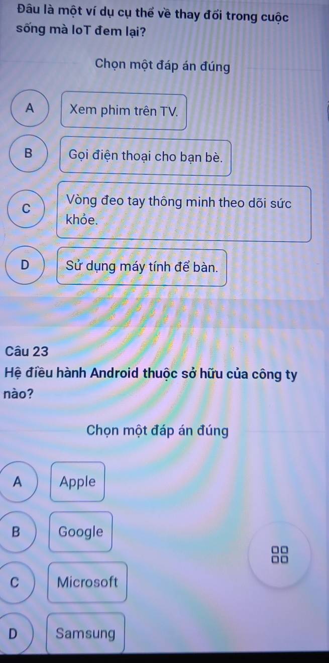 Đâu là một ví dụ cụ thể về thay đổi trong cuộc
sống mà loT đem lại?
Chọn một đáp án đúng
A Xem phim trên TV.
B Gọi điện thoại cho bạn bè.
C Vòng đeo tay thông minh theo dõi sức
khỏe.
D Sử dụng máy tính để bàn.
Câu 23
Hệ điều hành Android thuộc sở hữu của công ty
nào?
Chọn một đáp án đúng
A Apple
B Google
□□
□ □
C Microsoft
D Samsung