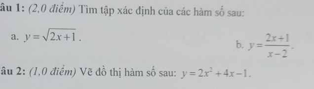 âu 1: (2,0 điểm) Tìm tập xác định của các hàm số sau:
a. y=sqrt(2x+1). 
b. y= (2x+1)/x-2 . 
Tâu 2: (1,0 điểm) Vẽ đồ thị hàm số sau: y=2x^2+4x-1.