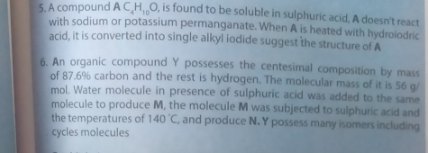 A compound AC_4H_10O , is found to be soluble in sulphuric acid, A doesn't react 
with sodium or potassium permanganate. When A is heated with hydroiodric 
acid, it is converted into single alkyl iodide suggest the structure of A 
6. An organic compound Y possesses the centesimal composition by mass 
of 87.6% carbon and the rest is hydrogen. The molecular mass of it is 56 g/
mol. Water molecule in presence of sulphuric acid was added to the same 
molecule to produce M, the molecule M was subjected to sulphuric acid and 
the temperatures of 140°C , and produce N. Y possess many isomers including 
cycles molecules