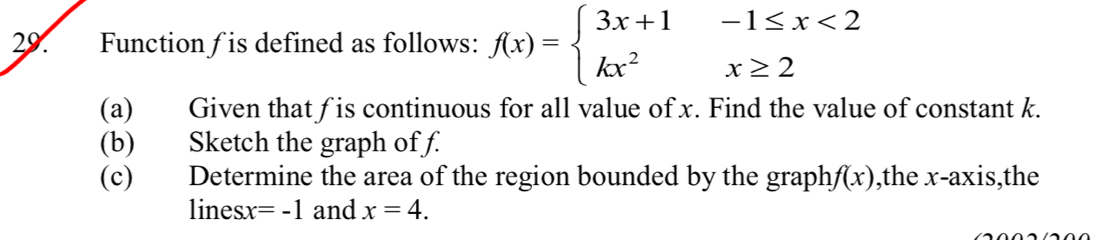 Function ƒ is defined as follows: f(x)=beginarrayl 3x+1-1≤ x<2 kx^2x≥ 2endarray.
(a) Given that ƒ is continuous for all value of x. Find the value of constant k. 
(b) Sketch the graph of f. 
(c) Determine the area of the region bounded by the graph f(x) ,the x-axis,the 
lines x=-1 and x=4.