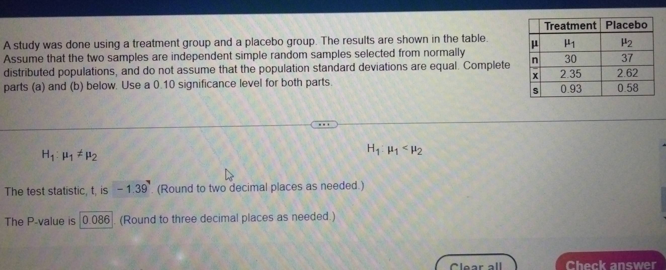 A study was done using a treatment group and a placebo group. The results are shown in the table.
Assume that the two samples are independent simple random samples selected from normally
distributed populations, and do not assume that the population standard deviations are equal. Complete
parts (a) and (b) below. Use a 0.10 significance level for both parts.
H_1:mu _1!= mu _2
H_1:mu _1
The test statistic, t, is -1.39 (Round to two decimal places as needed.)
The P-value is |0.086|. (Round to three decimal places as needed.)
Clear all Check answer