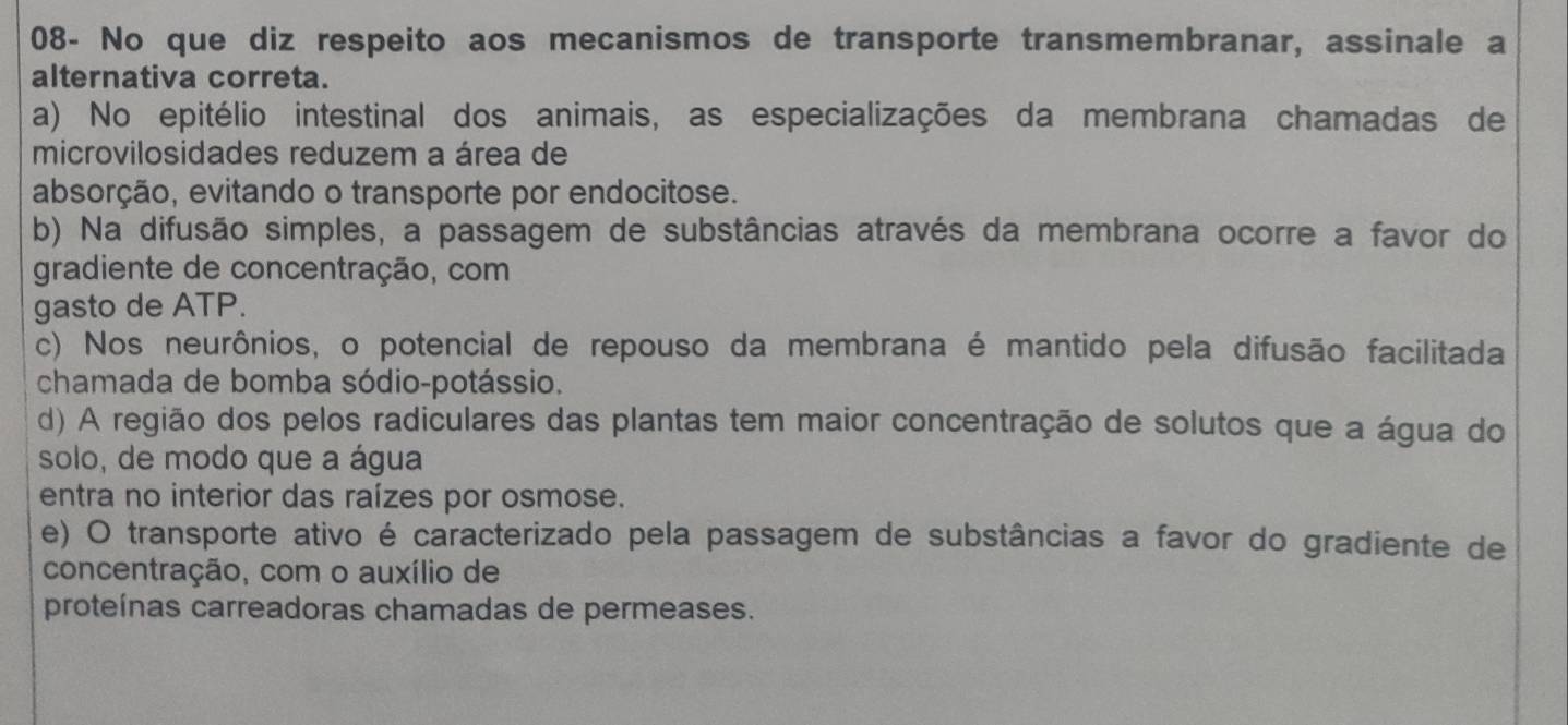 08- No que diz respeito aos mecanismos de transporte transmembranar, assinale a
alternativa correta.
a) No epitélio intestinal dos animais, as especializações da membrana chamadas de
microvilosidades reduzem a área de
absorção, evitando o transporte por endocitose.
b) Na difusão simples, a passagem de substâncias através da membrana ocorre a favor do
gradiente de concentração, com
gasto de ATP.
c) Nos neurônios, o potencial de repouso da membrana é mantido pela difusão facilitada
chamada de bomba sódio-potássio.
d) A região dos pelos radiculares das plantas tem maior concentração de solutos que a água do
solo, de modo que a água
entra no interior das raízes por osmose.
e) O transporte ativo é caracterizado pela passagem de substâncias a favor do gradiente de
concentração, com o auxílio de
proteínas carreadoras chamadas de permeases.