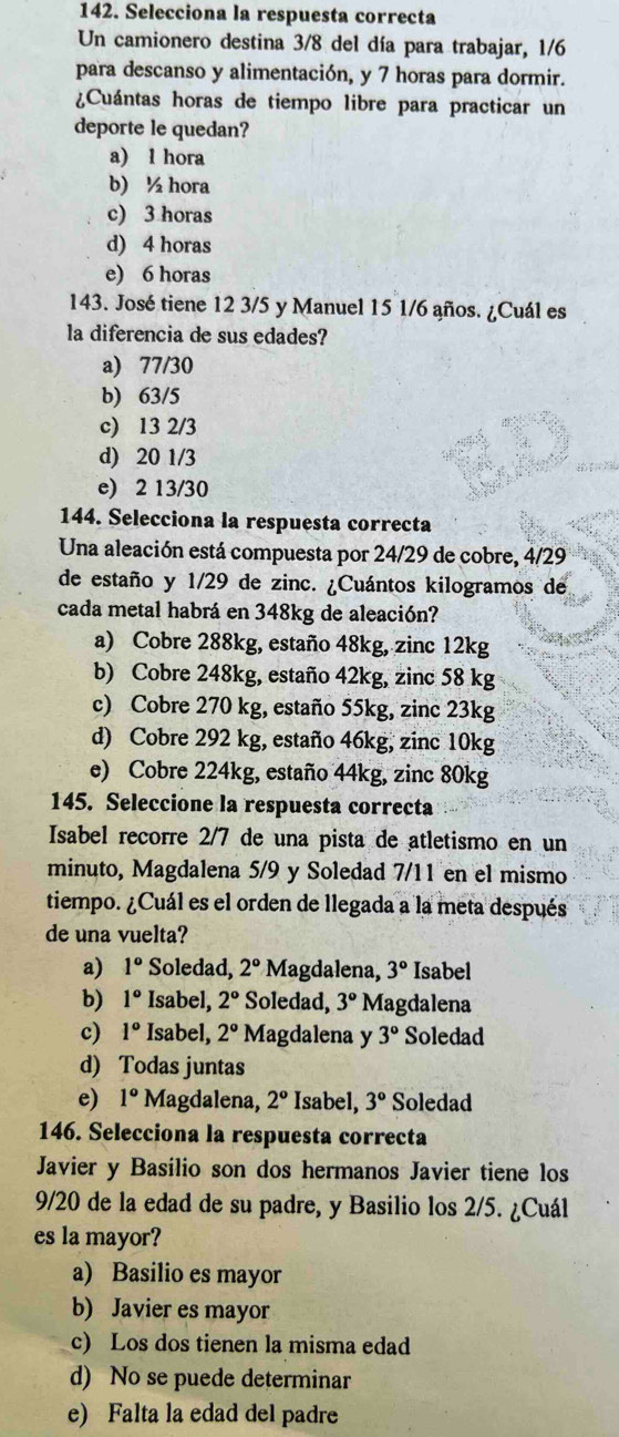 Selecciona la respuesta correcta
Un camionero destina 3/8 del día para trabajar, 1/6
para descanso y alimentación, y 7 horas para dormir.
¿Cuántas horas de tiempo libre para practicar un
deporte le quedan?
a) l hora
b) ½ hora
c) 3 horas
d) 4 horas
e) 6 horas
143. José tiene 12 3/5 y Manuel 15 1/6 años. ¿Cuál es
la diferencia de sus edades?
a) 77/30
b) 63/5
c) 13 2/3
d) 20 1/3
e) 2 13/30
144. Selecciona la respuesta correcta
Una aleación está compuesta por 24/29 de cobre, 4/29
de estaño y 1/29 de zinc. ¿Cuántos kilogramos de
cada metal habrá en 348kg de aleación?
a) Cobre 288kg, estaño 48kg, zinc 12kg
b) Cobre 248kg, estaño 42kg, zinc 58 kg
c) Cobre 270 kg, estaño 55kg, zinc 23kg
d) Cobre 292 kg, estaño 46kg, zinc 10kg
e) Cobre 224kg, estaño 44kg, zinc 80kg
145. Seleccione la respuesta correcta
Isabel recorre 2/7 de una pista de atletismo en un
minuto, Magdalena 5/9 y Soledad 7/11 en el mismo
tiempo. ¿Cuál es el orden de llegada a la meta después
de una vuelta?
a) 1° Soledad, 2° Magdalena, 3° Isabel
b) 1° Isabel, 2° Soledad, 3° Magdalena
c) 1° Isabel, 2° Magdalena y 3° Soledad
d) Todas juntas
e) 1° Magdalena, 2° Isabel, 3° Soledad
146. Selecciona la respuesta correcta
Javier y Basílio son dos hermanos Javier tiene los
9/20 de la edad de su padre, y Basilio los 2/5. ¿Cuál
es la mayor?
a) Basilio es mayor
b) Javier es mayor
c) Los dos tienen la misma edad
d) No se puede determinar
e) Falta la edad del padre