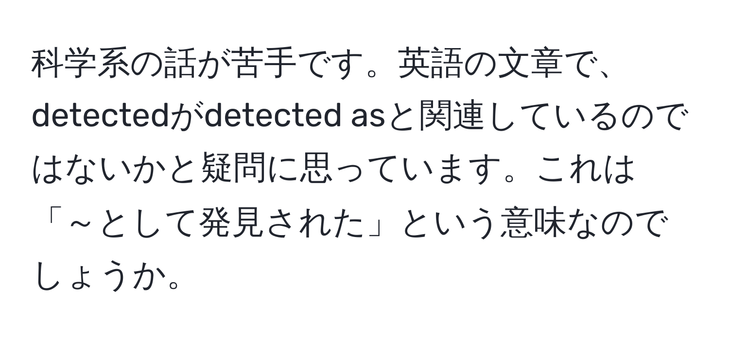 科学系の話が苦手です。英語の文章で、detectedがdetected asと関連しているのではないかと疑問に思っています。これは「～として発見された」という意味なのでしょうか。