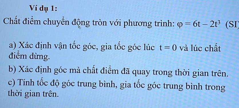 Ví dụ 1: 
Chất điểm chuyển động tròn với phương trình: varphi =6t-2t^3 (SI 
a) Xác định vận tốc góc, gia tốc góc lúc t=0 và lúc chất 
điểm dừng. 
b) Xác định góc mà chất điểm đã quay trong thời gian trên. 
c) Tính tốc độ góc trung bình, gia tốc góc trung bình trong 
thời gian trên.