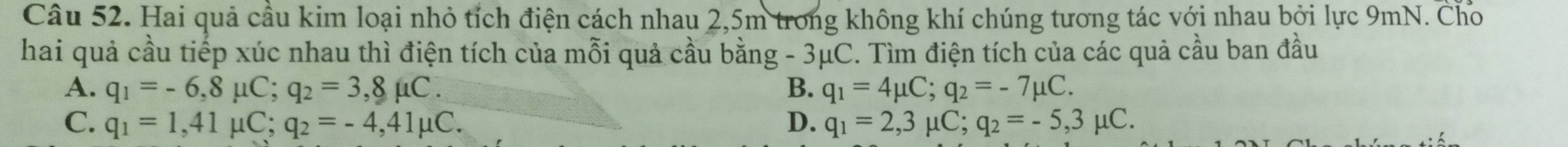 Hai quả cầu kim loại nhỏ tích điện cách nhau 2,5m trong không khí chúng tương tác với nhau bởi lực 9mN. Cho
hai quả cầu tiếp xúc nhau thì điện tích của mỗi quả cầu bằng - 3μC. Tìm điện tích của các quả cầu ban đầu
A. q_1=-6,8mu C; q_2=3,8mu C. B. q_1=4mu C; q_2=-7mu C.
C. q_1=1,41mu C; q_2=-4,41mu C. D. q_1=2,3 μC; q_2=-5,3mu C.