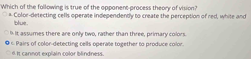 Which of the following is true of the opponent-process theory of vision?
a Color-detecting cells operate independently to create the perception of red, white and
blue.
b It assumes there are only two, rather than three, primary colors.
c. Pairs of color-detecting cells operate together to produce color.
d It cannot explain color blindness.