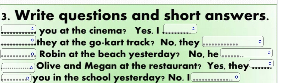 Write questions and short answers. 
you at the cinema? Yes, I 
they at the go-kart track? No, they 
Robin at the beach yesterday? No, he 
Olive and Megan at the restaurant? Yes, they 
you in the school yesterday? No,