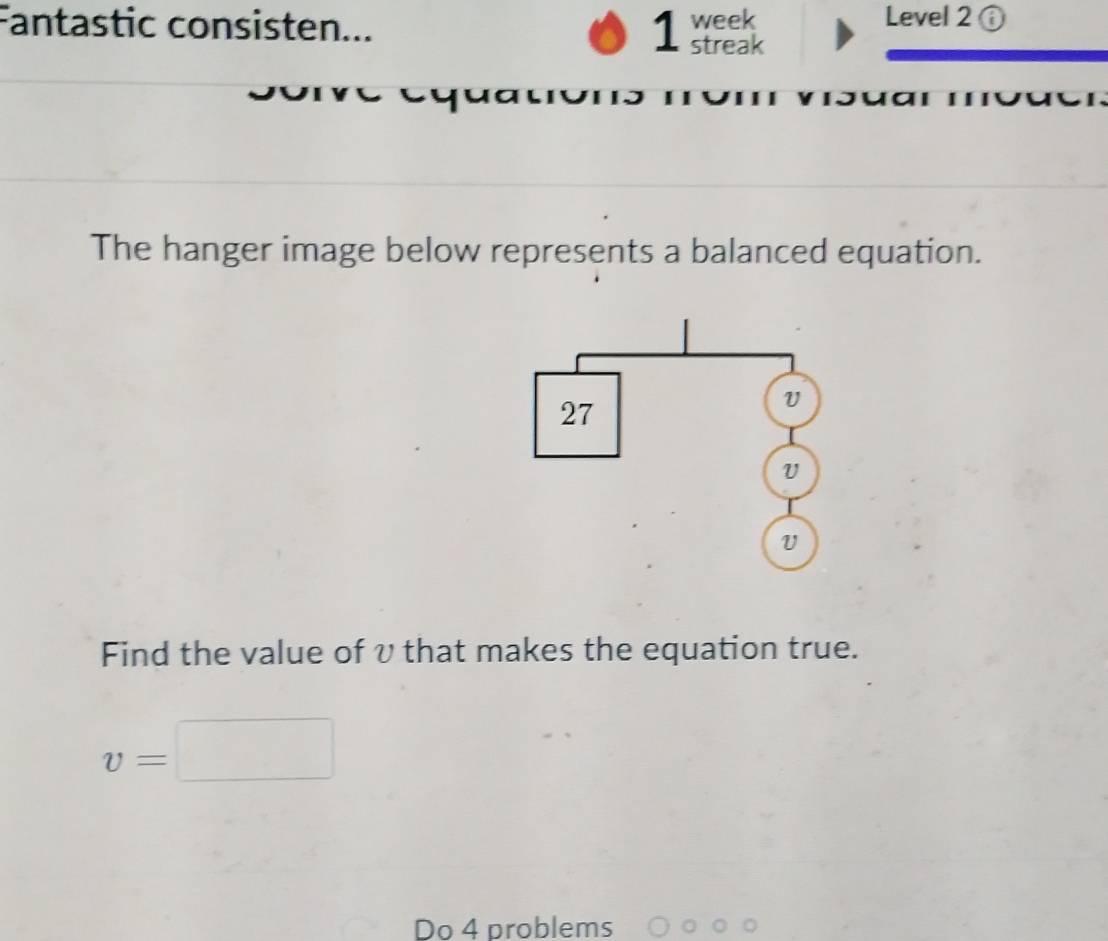 Fantastic consisten... 1 streak week 
Level 2 ⓘ 
The hanger image below represents a balanced equation.
27
U 
U 
U 
Find the value of v that makes the equation true.
v=□
Do 4 problems