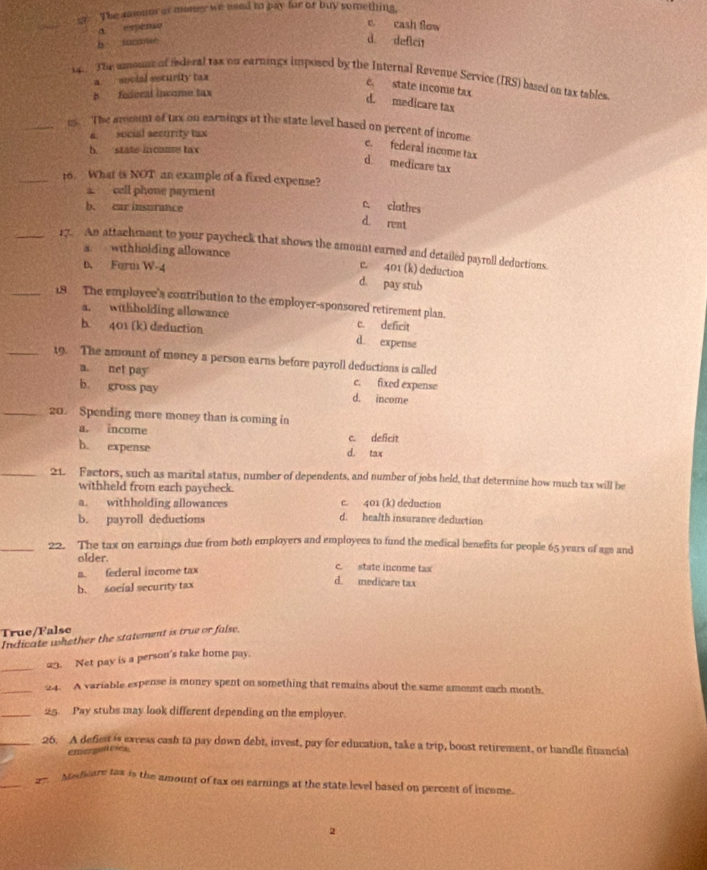 a  The amunt of money we nsed to pay for or buy something,
_
a expense
e cash flow
b iucane
d deficit
The amount of iederal tax on earnings imposed by the Internal Revenue Service (IRS) based on tax tables.
a  social sscurity tax
c. state inconie tax
B federal income tax
d. medicare tax
_es. The amount of tax on earnings at the state level based on percent of income
a sucial security tax
b. state incaue tax
c. federal income tax
d medicare tax
_16. What is NOT an example of a fixed expense?
a. cell phone payment
b. car insurance
c. clothes
d. rent
_r. An attachment to your paycheck that shows the amount earned and detailed payroll deductions
a withholding allowance c. 401 (k) deduction
b. Form W-4
d. pay stub
_18 The employee's contribution to the employer-sponsored retirement plan.
a. withholding allowance c. deficit
b. 401 (k) deduction d expense
_19. The amount of money a person earns before payroll deductions is called
a. net pay c. fixed expense
b. gross pay d. income
_20. Spending more money than is coming in
a. income c. deficit
b. expense d. tax
_21. Factors, such as marital status, number of dependents, and number of jobs held, that determine how much tax will be
withheld from each paycheck.
a. withholding allowances c. 401 (k) deduction
b. payroll deductions
d. health insurance deduction
_22. The tax on earnings due from both employers and employees to fund the medical benefits for people 65 years of age and
older. c. state income tax
a. federal income tax
b. social security tax
d medicare tax
True/False
Indicate whether the statement is true or false.
_
23. Net pay is a person's take home pay.
_24. A variable expense is money spent on something that remains about the same amount each month.
_25. Pay stubs may look different depending on the employer.
_26. A defient is excess cash to pay down debt, invest, pay for education, take a trip, boost retirement, or handle financial
emergateies
_2   Meeare tax is the amount of tax on earnings at the state level based on percent of income.
2