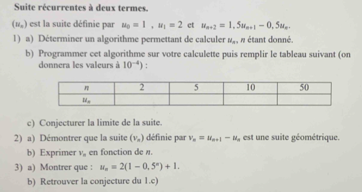 Suite récurrentes à deux termes.
(u_n) est la suite définie par u_0=1,u_1=2 et u_n+2=1,5u_n+1-0,5u_n.
1) a) Déterminer un algorithme permettant de calculer u_n , n étant donné.
b) Programmer cet algorithme sur votre calculette puis remplir le tableau suivant (on
donnera les valeurs à 10^(-4)) :
c) Conjecturer la limite de la suite.
2) a) Démontrer que la suite (v_n) définie par v_n=u_n+1-u_n est une suite géométrique.
b) Exprimer V_n en fonction de n.
3) a) Montrer que : u_n=2(1-0,5^n)+1.
b) Retrouver la conjecture du 1.c)