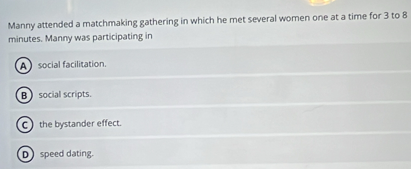 Manny attended a matchmaking gathering in which he met several women one at a time for 3 to 8
minutes. Manny was participating in
Asocial facilitation.
B  social scripts.
C the bystander effect.
Dspeed dating.