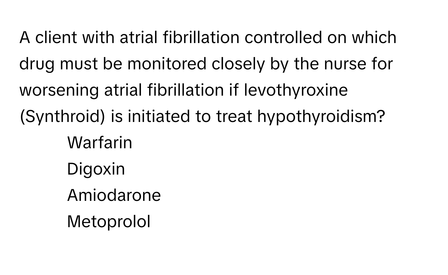 A client with atrial fibrillation controlled on which drug must be monitored closely by the nurse for worsening atrial fibrillation if levothyroxine (Synthroid) is initiated to treat hypothyroidism?

1) Warfarin
2) Digoxin
3) Amiodarone
4) Metoprolol