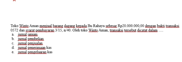 Toko Winto Aman meniual barang dagang kepada Bu Rahayu sebesar Rp20.000.000,00 dengan bukti transaksi
0572 dan syarat pembayaran 3/15, n/40. Oleh toko Winto Aman, transaksi tersebut dicatat dalam ....
a. jurnal umum
b. jurnal pembelian
c. jurnal penjualan
d. jurnal penerimaan kas
e jurnal pengeluaran kas