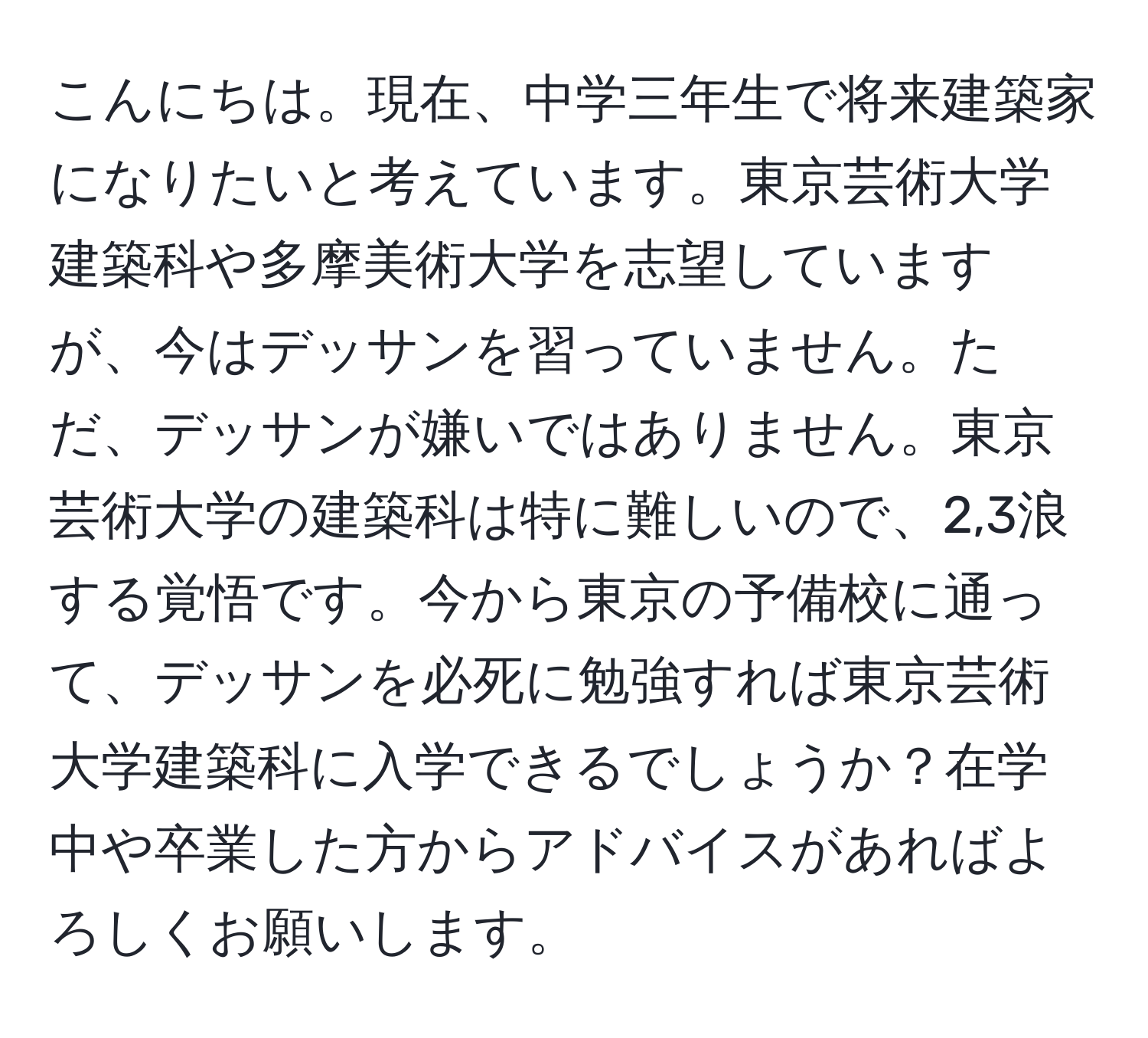 こんにちは。現在、中学三年生で将来建築家になりたいと考えています。東京芸術大学建築科や多摩美術大学を志望していますが、今はデッサンを習っていません。ただ、デッサンが嫌いではありません。東京芸術大学の建築科は特に難しいので、2,3浪する覚悟です。今から東京の予備校に通って、デッサンを必死に勉強すれば東京芸術大学建築科に入学できるでしょうか？在学中や卒業した方からアドバイスがあればよろしくお願いします。