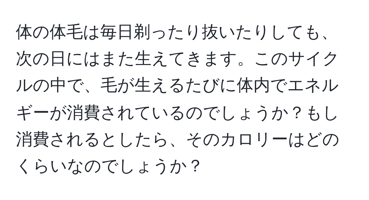 体の体毛は毎日剃ったり抜いたりしても、次の日にはまた生えてきます。このサイクルの中で、毛が生えるたびに体内でエネルギーが消費されているのでしょうか？もし消費されるとしたら、そのカロリーはどのくらいなのでしょうか？