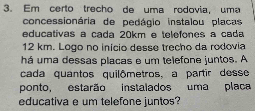 Em certo trecho de uma rodovia, uma 
concessionária de pedágio instalou placas 
educativas a cada 20km e telefones a cada
12 km. Logo no início desse trecho da rodovia 
há uma dessas placas e um telefone juntos. A 
cada quantos quilômetros, a partir desse 
ponto, estarão instalados uma placa 
educativa e um telefone juntos?