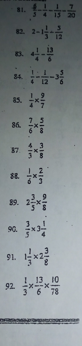  6/5 - 1/4 - 1/15 - 7/20 
82. 2-1 1/3 - 5/12 
83. 4 1/4 - 13/6 
84.  1/4 - 1/12 -3 5/6 
85.  1/4 *  9/7 
86.  7/6 *  5/8 
87.  4/3 *  3/8 
88.  1/6 *  2/3 
89. 2 3/5 *  9/8 
90.  3/5 * 3 1/4 
91. 1 1/3 * 2 3/8 
92.  1/3 *  13/6 *  10/78 