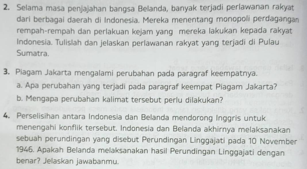 Selama masa penjajahan bangsa Belanda, banyak terjadi perlawanan rakyat 
dari berbagai daerah di Indonesia. Mereka menentang monopoli perdagangan 
rempah-rempah dan perlakuan kejam yang mereka lakukan kepada rakyat 
Indonesia. Tulislah dan jelaskan perlawanan rakyat yang terjadi di Pulau 
Sumatra. 
3. Piagam Jakarta mengalami perubahan pada paragraf keempatnya. 
a. Apa perubahan yang terjadi pada paragraf keempat Piagam Jakarta? 
b. Mengapa perubahan kalimat tersebut perlu dilakukan? 
4. Perselisihan antara Indonesia dan Belanda mendorong Inggris untuk 
menengahi konflik tersebut. Indonesia dan Belanda akhirnya melaksanakan 
sebuah perundingan yang disebut Perundingan Linggajati pada 10 November 
1946. Apakah Belanda melaksanakan hasil Perundingan Linggajati dengan 
benar? Jelaskan jawabanmu.