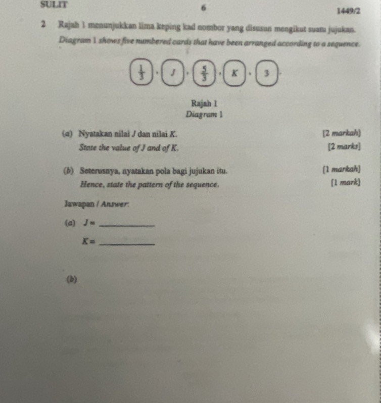 SULIT 
6 
1449/2 
2 Rajah 1 menunjukkan lima keping kad nombor yang disusun mengikut suamı jujukan. 
Diagram 1 shows five numbered cards that have been arranged according to a sequence. 
* , J.  5/3  , K 、 3
Rajah 1 
Diagram 1 
(α) Nyatakan nilai / dan nilai K. [2 markah] 
Stase the value of J and of K. [2 marks] 
(6) Seterusnya, nyatakan pola bagi jujukan itu. [1 markah] 
Hence, state the pattern of the sequence. [1 mark] 
Jawapan / Answer: 
(a) J= _
K= _ 
(b)