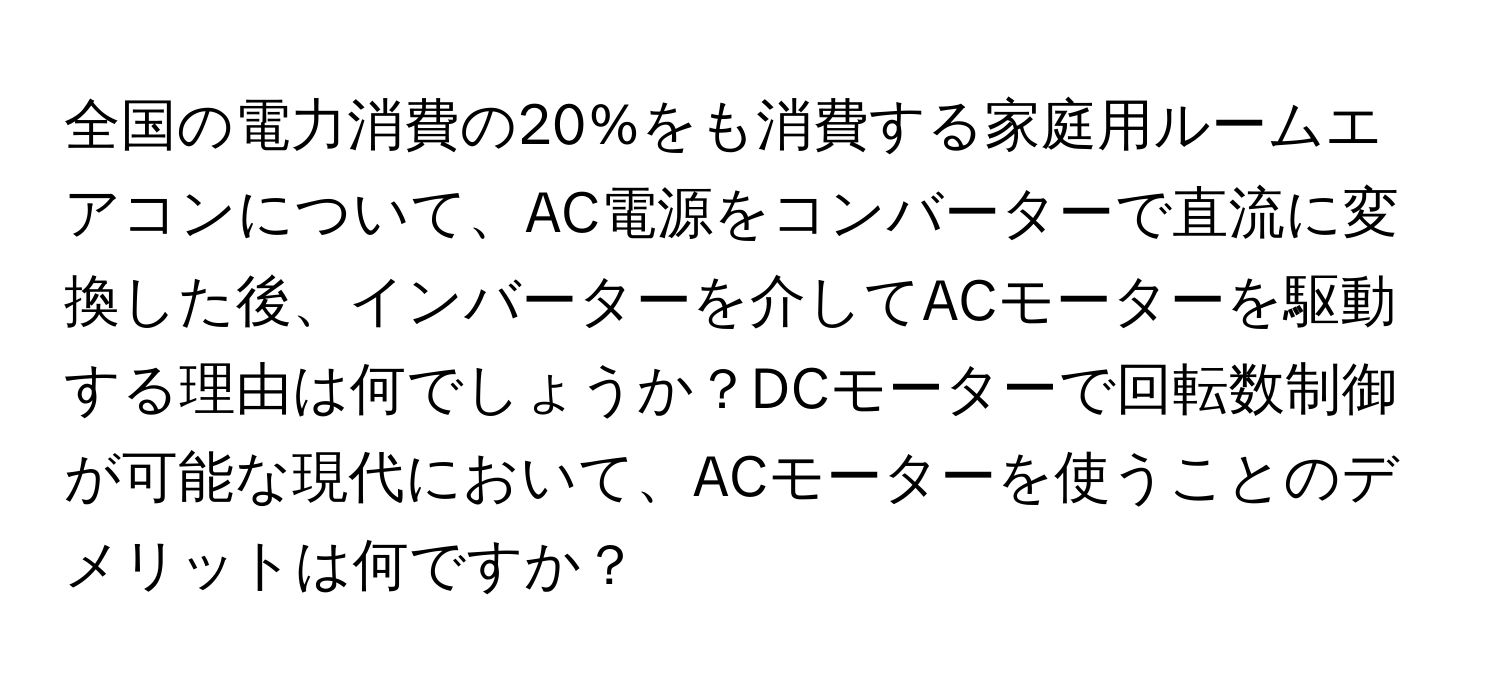 全国の電力消費の20%をも消費する家庭用ルームエアコンについて、AC電源をコンバーターで直流に変換した後、インバーターを介してACモーターを駆動する理由は何でしょうか？DCモーターで回転数制御が可能な現代において、ACモーターを使うことのデメリットは何ですか？