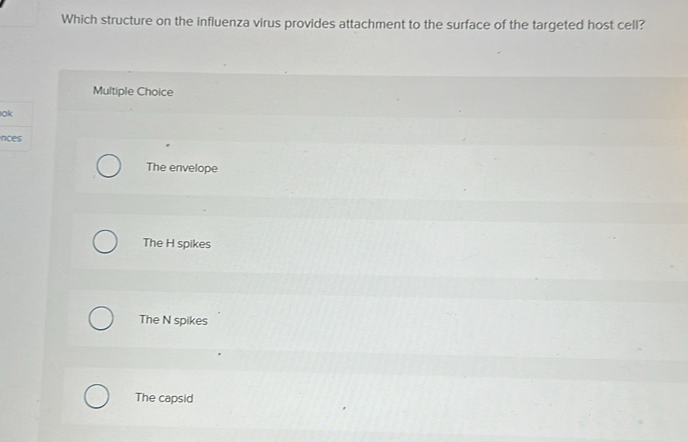 Which structure on the influenza virus provides attachment to the surface of the targeted host cell?
Multiple Choice
ok
nces
The envelope
The H spikes
The N spikes
The capsid