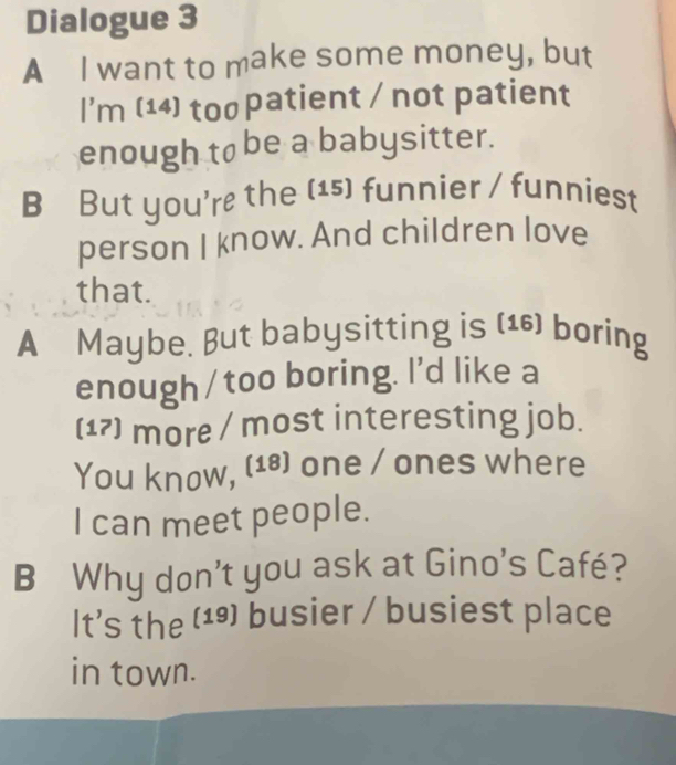 Dialogue 3 
A I want to make some money, but 
I'm (14) too patient / not patient 
enough to be a babysitter. 
B But you're the (15) funnier / funniest 
person I know. And children love 
that. 
A Maybe. But babysitting is (¹6) boring 
enough /too boring. I'd like a 
(17) more / most interesting job. 
You know, (18) one / ones where 
I can meet people. 
B Why don't you ask at Gino's Café? 
It's the (1) busier / busiest place 
in town.