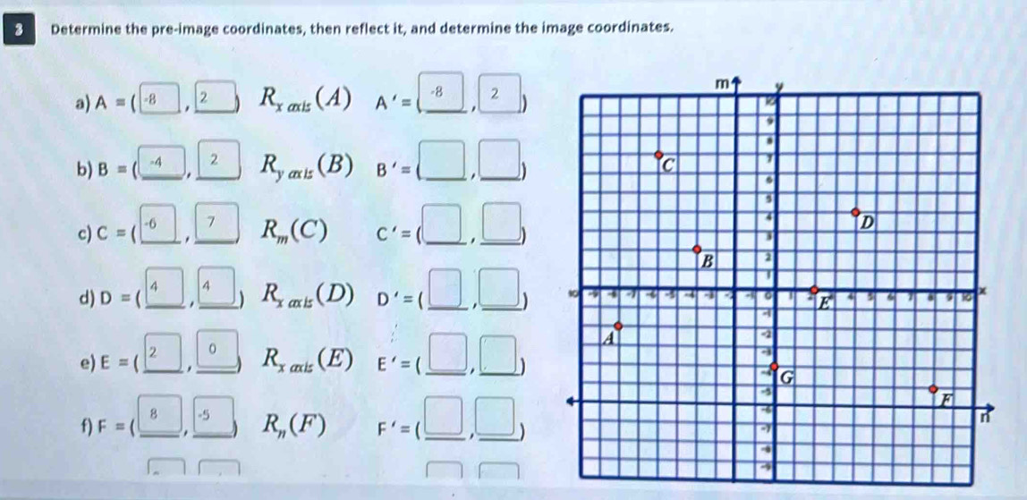 Determine the pre-image coordinates, then reflect it, and determine the image coordinates.
a) A=(-8. □ R_xaxis ( 1) A'=(_ -8,2)
2
b) B=(_ -4, 2 R_yaxis(B) B'=(□ ,□ )
c) C= ( _ -6 7 R_m(C) C'=(□ ,□ )
d) D= ( 4. boxed  R_xaxis (D) D'=(_ □ ,_ □ )
e) E=( _ 2, 0 R_xaxis (E) E'=(_ □ ,_ □ )
f) F=(_ 8,_ -5) R_n(F) F'=(_ □ ,_ □ )
_ 
□  □ □