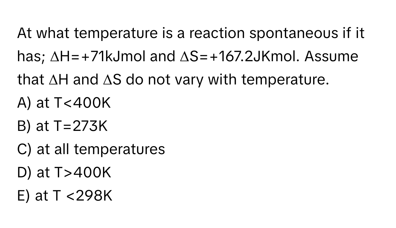 At what temperature is a reaction spontaneous if it has; ΔH=+71kJmol and ΔS=+167.2JKmol. Assume that ΔH and ΔS do not vary with temperature.
A) at T<400K
B) at T=273K
C) at all temperatures
D) at T>400K
E) at T