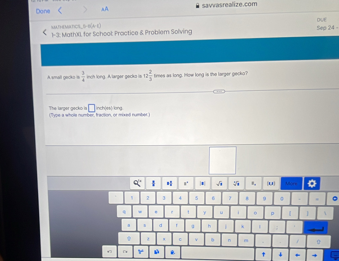 Done savvasrealize.com 
AA 
DUE 
MATHEMATICS_5-6(A-E) 
Sep 24 - 
1-3: MathXL for School: Practice & Problem Solving 
A small gecko is  3/4  inch long. A larger gecko is 12 2/3  times as long. How long is the larger gecko? 
The larger gecko is □ inch (es) long. 
(Type a whole number, fraction, or mixed number.)
Q^(1x)  □ /□   □  □ /□   □^(□) |.| sqrt(□ ) sqrt[3](□ ). (1,1) More
1 2 3 4 5 6 7 8 9 0 - = 。 
q w e r t y u i p [ ]  
a s d f g h j k 1 ; 
z x C v b n m 
~ 
↑ ↓ ←