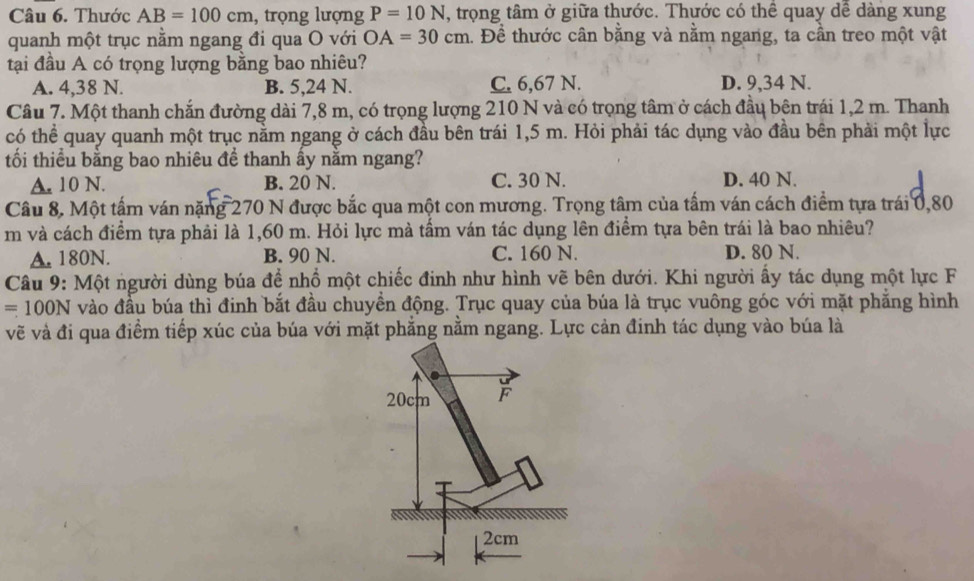 Thước AB=100cm , trọng lượng P=10N , trọng tâm ở giữa thước. Thước có thể quay dễ dàng xung
quanh một trục nằm ngang đi qua O với OA=30cm 1. Đề thước cân bằng và nằm ngang, ta cần treo một vật
tại đầu A có trọng lượng bằng bao nhiêu?
A. 4,38 N. B. 5,24 N. C. 6,67 N. D. 9,34 N.
Câu 7. Một thanh chắn đường dài 7,8 m, có trọng lượng 210 N và có trọng tâm ở cách đầu bên trái 1,2 m. Thanh
có thể quay quanh một trục nằm ngang ở cách đầu bên trái 1,5 m. Hỏi phải tác dụng vào đầu bên phải một lực
tối thiểu bằng bao nhiêu đề thanh ấy nằm ngang?
A. 10 N. B. 20 N. C. 30 N. D. 40 N.
Câu 8, Một tấm ván nặng 270 N được bắc qua một con mương. Trọng tâm của tấm ván cách điểm tựa trái 0,80
m và cách điểm tựa phải là 1,60 m. Hỏi lực mà tấm ván tác dụng lên điểm tựa bên trái là bao nhiêu?
A. 180N. B. 90 N. C. 160 N. D. 80 N.
Câu 9: Một người dùng búa để nhổ một chiếc đinh như hình vẽ bên dưới. Khi người ẩy tác dụng một lực F
=100N vào đầu búa thì đinh bắt đầu chuyền động. Trục quay của búa là trục vuông góc với mặt phẳng hình
vẽ và đi qua điểm tiếp xúc của búa với mặt phẳng nằm ngang. Lực cản đinh tác dụng vào búa là