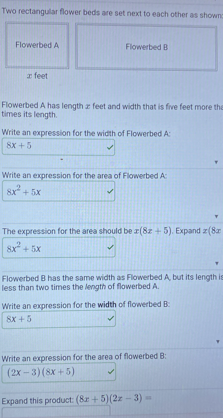 Two rectangular flower beds are set next to each other as shown: 
Flowerbed A Flowerbed B
x feet
Flowerbed A has length x feet and width that is five feet more tha 
times its length. 
Write an expression for the width of Flowerbed A:
8x+5
Write an expression for the area of Flowerbed A:
8x^2+5x
The expression for the area should be x(8x+5). Expand x(8x
8x^2+5x
Flowerbed B has the same width as Flowerbed A, but its length is 
less than two times the length of flowerbed A. 
Write an expression for the width of flowerbed B:
8x+5
Write an expression for the area of flowerbed B:
(2x-3)(8x+5)
Expand this product: (8x+5)(2x-3)=