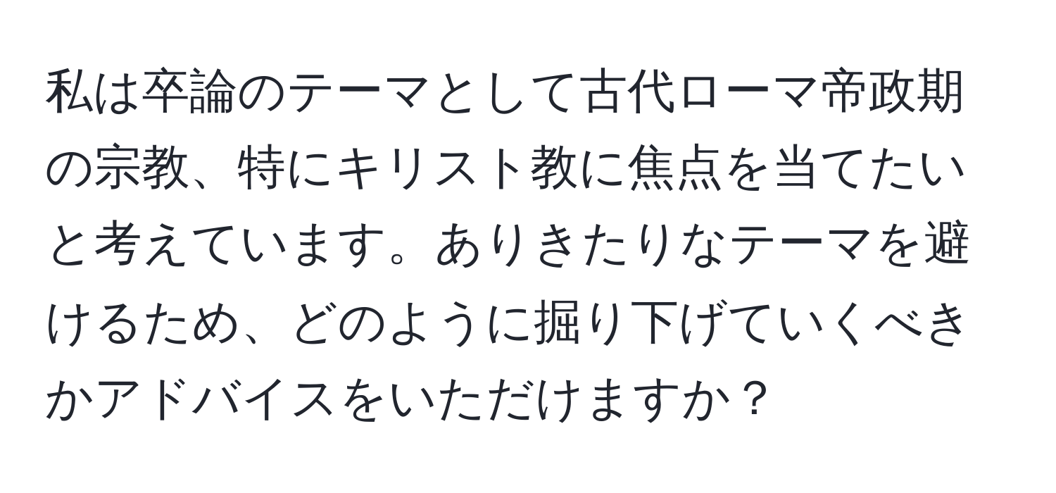 私は卒論のテーマとして古代ローマ帝政期の宗教、特にキリスト教に焦点を当てたいと考えています。ありきたりなテーマを避けるため、どのように掘り下げていくべきかアドバイスをいただけますか？