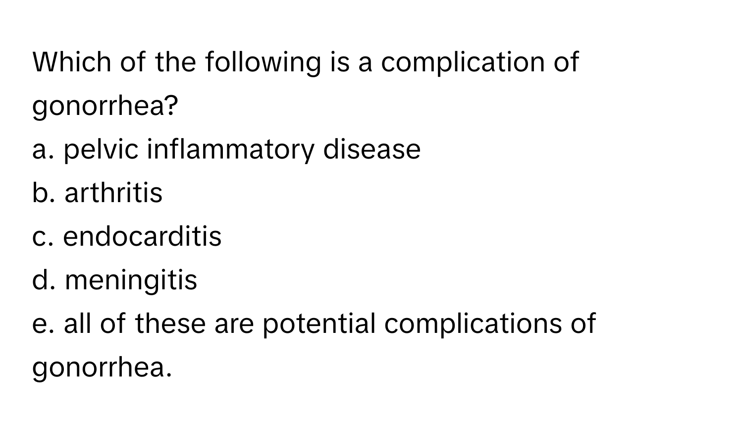 Which of the following is a complication of gonorrhea?
a. pelvic inflammatory disease
b. arthritis
c. endocarditis
d. meningitis
e. all of these are potential complications of gonorrhea.