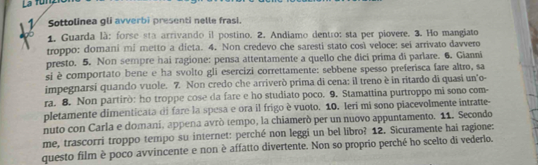 La funz 
1 Sottolinea gli avverbi presenti nelle frasi. 
19b 
1. Guarda là: forse sta arrivando il postino. 2. Andiamo dentro: sta per piovere. 3. Ho mangiato 
troppo: domani mi metto a dicta. 4. Non credevo che saresti stato così veloce: sei arrivato davvero 
presto. 5. Non sempre hai ragione: pensa attentamente a quello che dici prima di parlare. 6. Gianni 
si è comportato bene e ha svolto gli esercizi correttamente: sebbene spesso preferisca fare altro, sa 
impegnarsi quando vuole. 7. Non credo che arriverò prima di cena: il treno è in ritardo di quasi un'o- 
ra. 8. Non partirò: ho troppe cose da fare e ho studiato poco. 9. Stamattina purtroppo mi sono com- 
pletamente dimenticata di fare la spesa e ora il frigo è vuoto. 10. Ieri mi sono piacevolmente intratte- 
nuto con Carla e domani, appena avrò tempo, la chiamerò per un nuovo appuntamento. 11. Secondo 
me, trascorri troppo tempo su internet: perché non leggi un bel libro? 12. Sicuramente hai ragione: 
questo film è poco avvincente e non è affatto divertente. Non so proprio perché ho scelto di vederlo.