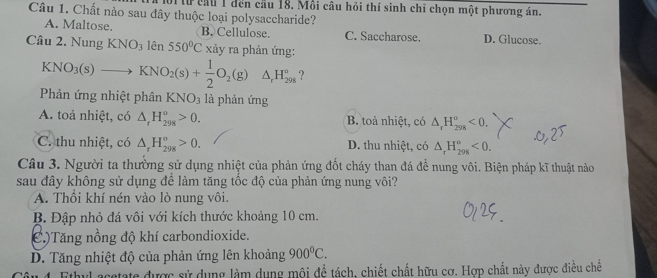 lừ cầu 1 đến cầu 18. Mồi câu hồi thí sinh chỉ chọn một phương án.
Câu 1. Chất nào sau đây thuộc loại polysaccharide?
A. Maltose. B. Cellulose. C. Saccharose. D. Glucose.
Câu 2. Nung KNO_31hat en550°C xảy ra phản ứng:
KNO_3(s)to KNO_2(s)+ 1/2 O_2(g)△ _rH_(298)° ?
Phản ứng nhiệt phân KNO_3 là phản ứng
A. toả nhiệt, có △ _rH_(298)^o>0. B. toả nhiệt, có △ _rH_(298)^o<0</tex>.
C. thu nhiệt, có △ _rH_(298)^o>0. D. thu nhiệt, có △ _rH_(298)^o<0</tex>. 
Câu 3. Người ta thường sử dụng nhiệt của phản ứng đốt cháy than đá để nung vôi. Biện pháp kĩ thuật nào
sau đây không sử dụng để làm tăng tốc độ của phản ứng nung vôi?
A. Thổi khí nén vào lò nung vôi.
B. Đập nhỏ đá vôi với kích thước khoảng 10 cm.
C)Tăng nồng độ khí carbondioxide.
D. Tăng nhiệt độ của phản ứng lên khoảng 900^0C. 
Su 4. Ethyl acetate được sử dụng làm dụng môi để tách, chiết chất hữu cơ. Hợp chất này được điều chế