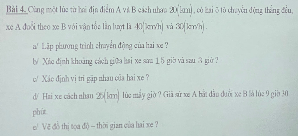 Cùng một lúc từ hai địa điểm A và B cách nhau 20(km), có hai ô tô chuyển động thẳng đều, 
xe A đuổi theo xe B với vận tốc lần lượt là 40(km/h) và 30(km/h) . 
a/ Lập phương trình chuyển động của hai xe ? 
b/ Xác định khoảng cách giữa hai xe sau 1, 5 giờ và sau 3 giờ ? 
c/ Xác định vị trí gặp nhau của hai xe ? 
d/ Hai xe cách nhau 25(km) lúc mấy giờ ? Giả sử xe A bắt đầu đuồi xe B là lúc 9 giờ 30
phút. 
e/ Vẽ đồ thị tọa độ - thời gian của hai xe ?