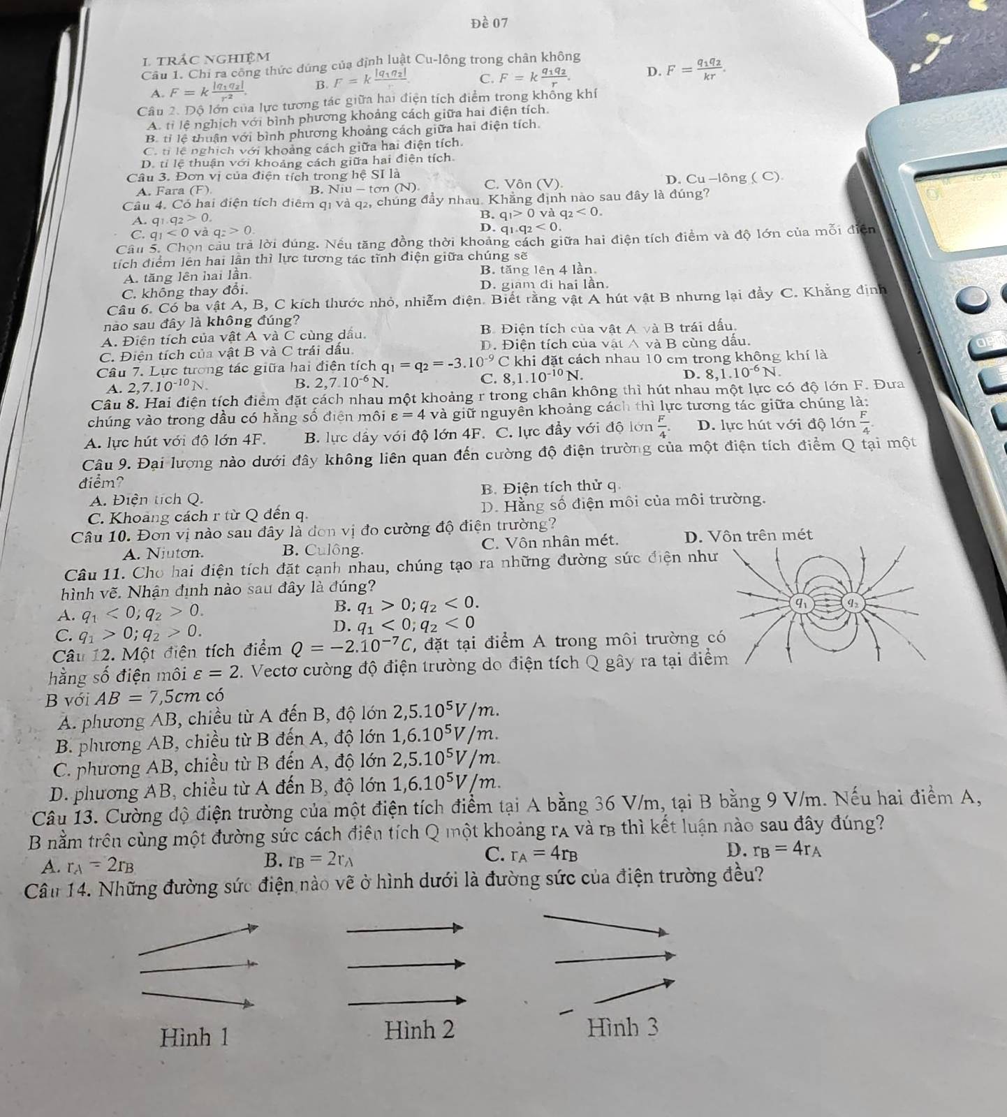 Đề 07
trác nghiệm
Câu 1. Chỉ ra công thức dúng của định luật Cu-lông trong chân không
A. F=kfrac |q_1q_2|r^2. B. F=kfrac |q_1q_2|r C. F=kfrac q_1q_2r. D. F=frac q_1q_2kr.
Câu 2. Độ lớn của lực tương tác giữa hai điện tích điểm trong không khí
A. tỉ lệ nghịch với bình phương khoảng cách giữa hai điện tích
B. tỉ lệ thuận với bình phương khoảng cách giữa hai điện tích.
Cô ti lễ nghịch với khoảng cách giữa hai điện tích.
D. tỉ lệ thuận với khoảng cách giữa hai điện tích.
Câu 3. Đơn vị của điện tích trong hệ SI là
D.
A. Fara (F) (N). C. Vôn (V) Cu-lhat ong (C).
B. N1u-to
Cầu 4. Có hai điện tích điểm qị và q2, chúng đầy nhau. Khẳng định nào sau đây là đúng?
A. q_1.q_2>0.
B. q_1>0 và q_2<0.
C. q_1<0</tex> q_2>0.
D. q_1.q_2<0</tex>
Câu 5. Chọn cầu trả lời dúng. Nếu tăng đồng thời khoảng cách giữa hai điện tích điểm và độ lớn của mỗi điện
tích điểm lên hai lần thì lực tương tác tĩnh điện giữa chúng sẽ
A. tăng lên hai lần B. tăng lên 4 lần.
C. không thay đổi. D. giam đi hai lần.
Câu 6. Có ba vật A, B, C kích thước nhỏ, nhiễm điện. Biết rằng vật A hút vật B nhưng lại đầy C. Khằng định
nào sau đây là không đúng?
A. Điện tích của vật A và C cùng dầu. B. Điện tích của vật A và B trái dấu.
C. Điện tích của vật B và C trái dấu D. Điện tích của vật A và B cùng dấu.
Câu 7. Lực tương tác giữa hai điện tích q_1=q_2=-3.10^(-9)C C khi đặt cách nhau 10 cm trong không khí là
A. 2,7.10^(-10)N.
B. 2,7.10^(-6)N C. 8,1.10^(-10)N. D. 8,1.10^(-6)N.
Câu 8. Hai điện tích điểm đặt cách nhau một khoảng r trong chân không thì hút nhau một lực có độ lớn F. Đưa
chúng vào trong dầu có hằng số điện môi varepsilon =4 và giữ nguyên khoảng cách thì lực tương tác giữa chúng là:
A. lực hút với đô lớn 4F. B. lực dầy với độ lớn 4F. C. lực đẩy với độ lớn  F/4  D. lực hút với độ lớn  F/4 .
Câu 9. Đại lượng nào dưới đây không liên quan đến cường độ điện trường của một điện tích điểm Q tại một
điểm?
A. Điện tích Q. B. Điện tích thử q.
C. Khoảng cách r từ Q đến q. D. Hằng số điện môi của môi trường.
Câu 10. Đơn vị nào sau đây là đơn vị đo cường độ điện trường?
A. Niuton. B. Culông C. Vôn nhân mét. D. Vôn trên mét
Câu 11. Cho hai điện tích đặt cạnh nhau, chúng tạo ra những đường sức điện nh
hình vẽ. Nhận định nào sau đây là đúng?
A. q_1<0;q_2>0.
B. q_1>0;q_2<0.
C. q_1>0;q_2>0.
D. q_1<0;q_2<0</tex>
Câu 12. Một điện tích điểm Q=-2.10^(-7)C T, đặt tại điểm A trong môi trường 
hằng số điện môi varepsilon =2 7. Vectơ cường độ điện trường do điện tích Q gây ra tại điể
B với AB=7 5cm có
A. phương AB, chiều từ A đến B, độ lớn 2,5.10^5V/m.
B. phương AB, chiều từ B đến A, độ lớn 1,6.10^5V/m.
C. phương AB, chiều từ B đến A, độ lớn 2,5.10^5V/m.
D. phương AB, chiều từ A đến B, độ lớn 1,6.10^5V/m.
Câu 13. Cường độ điện trường của một điện tích điểm tại A bằng 36 V/m, tại B bằng 9 V/m. Nếu hai điểm A,
B nằm trên cùng một đường sức cách điên tích Q một khoảng rA và rB thì kết luận nào sau đây đúng?
C. r_A=4r_B D. r_B=4r_A
A. r_A=2r_B
B. r_B=2r_A
Câu 14. Những đường sức điện nào vẽ ở hình dưới là đường sức của điện trường đều?
Hình 1
Hình 2 Hình 3